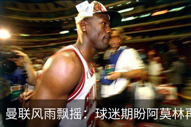 曼联风雨飘摇：球迷期盼阿莫林再次执掌教鞭
